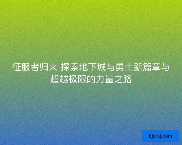 征服者归来 探索地下城与勇士新篇章与超越极限的力量之路