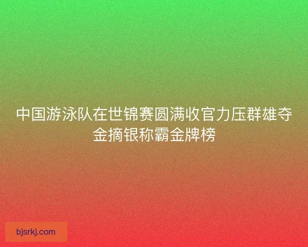 中国游泳队在世锦赛圆满收官力压群雄夺金摘银称霸金牌榜