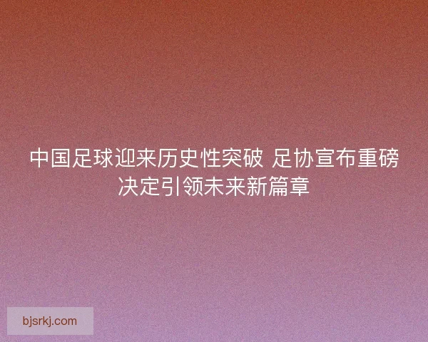 中国足球迎来历史性突破 足协宣布重磅决定引领未来新篇章