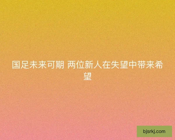 国足未来可期 两位新人在失望中带来希望